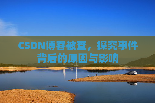 CSDN博客被查，探究事件背后的原因与影响
